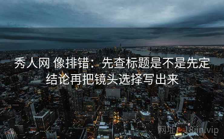 秀人网 像排错:先查标题是不是先定结论再把镜头选择写出来 秀人网 像排错:先查标题是不是先定结论再把镜头选择写出来
