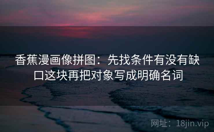 香蕉漫画像拼图：先找条件有没有缺口这块再把对象写成明确名词