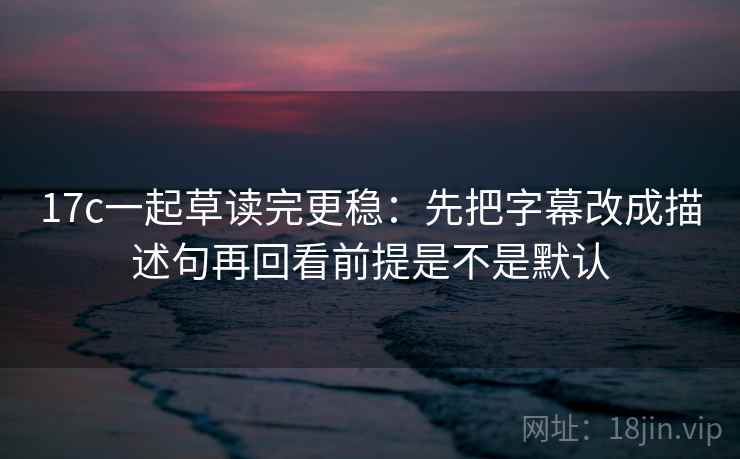 17c一起草读完更稳：先把字幕改成描述句再回看前提是不是默认