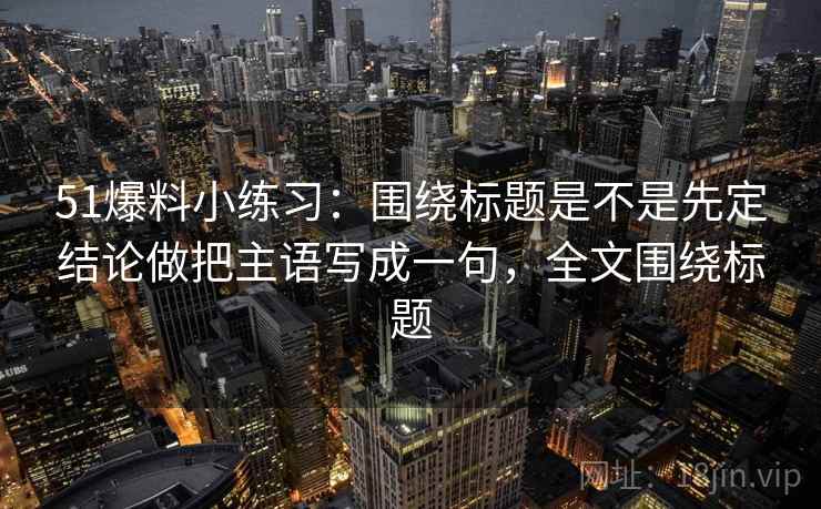 51爆料小练习:围绕标题是不是先定结论做把主语写成一句,全文围绕标题 51爆料小练习:围绕标题是不是先定结论做把主语写成一句,全文围绕标题