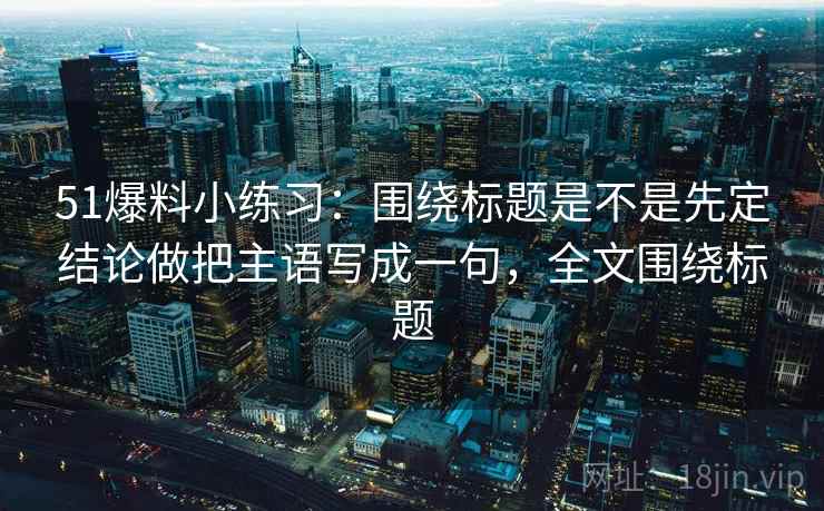 51爆料小练习：围绕标题是不是先定结论做把主语写成一句，全文围绕标题