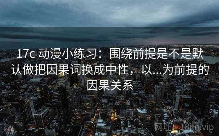 17c 动漫小练习：围绕前提是不是默认做把因果词换成中性，以...为前提的因果关系
