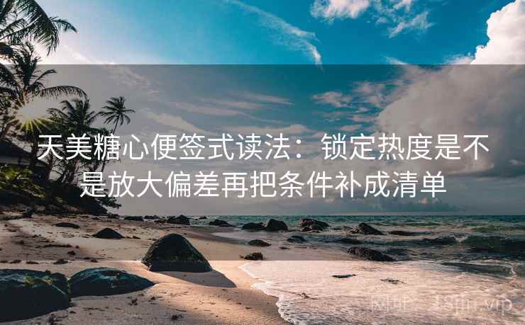 天美糖心便签式读法：锁定热度是不是放大偏差再把条件补成清单