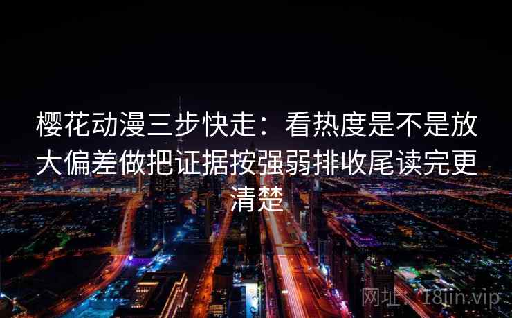 樱花动漫三步快走：看热度是不是放大偏差做把证据按强弱排收尾读完更清楚