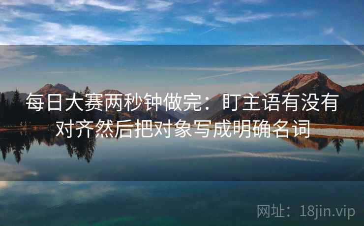 每日大赛两秒钟做完:盯主语有没有对齐然后把对象写成明确名词 每日大赛两秒钟做完:盯主语有没有对齐然后把对象写成明确名词