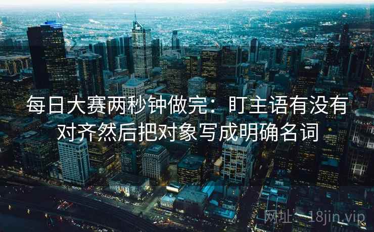 每日大赛两秒钟做完:盯主语有没有对齐然后把对象写成明确名词 每日大赛两秒钟做完:盯主语有没有对齐然后把对象写成明确名词