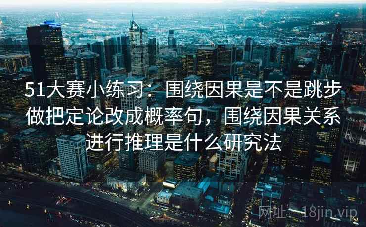 51大赛小练习：围绕因果是不是跳步做把定论改成概率句，围绕因果关系进行推理是什么研究法