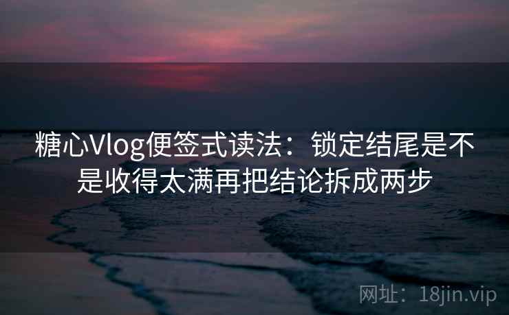 <strong>糖心</strong>Vlog便签式读法:锁定结尾是不是收得太满再把结论拆成两步