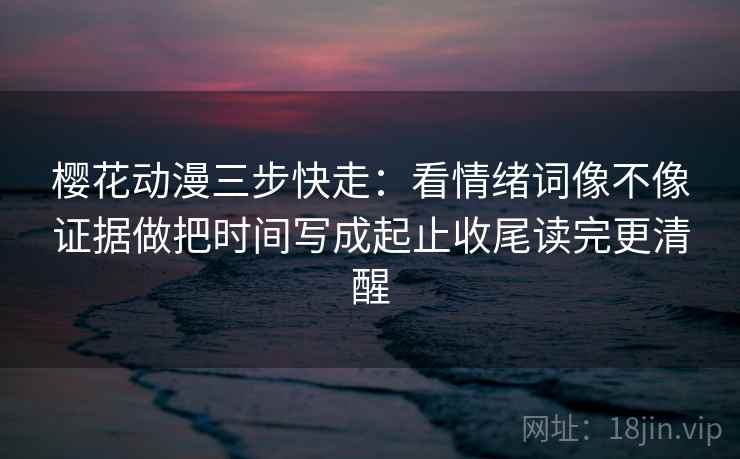 樱花动漫三步快走：看情绪词像不像证据做把时间写成起止收尾读完更清醒