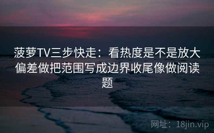 菠萝TV三步快走:看热度是不是放大偏差做把范围写成边界收尾像做阅读题 菠萝TV三步快走:看热度是不是放大偏差做把范围写成边界收尾像做阅读题