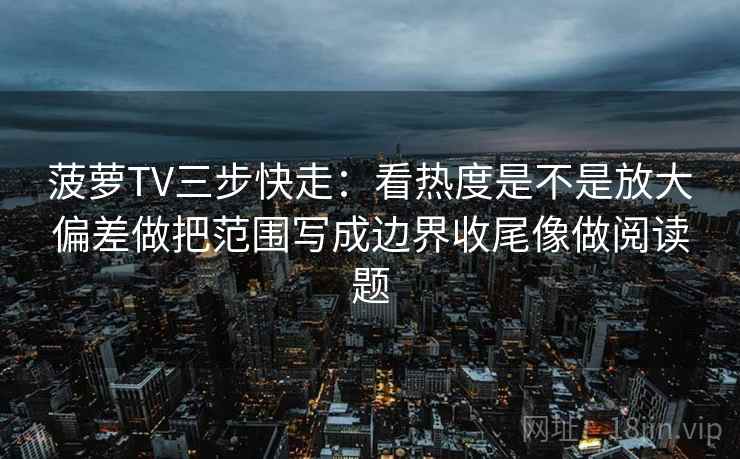 菠萝TV三步快走：看热度是不是放大偏差做把范围写成边界收尾像做阅读题