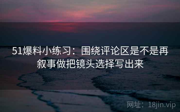 51爆料小练习:围绕评论区是不是再叙事做把镜头选择写出来 51爆料小练习:围绕评论区是不是再叙事做把镜头选择写出来