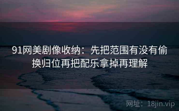 91网美剧像收纳:先把范围有没有偷换归位再把配乐拿掉再理解 91网美剧像收纳:先把范围有没有偷换归位再把配乐拿掉再理解