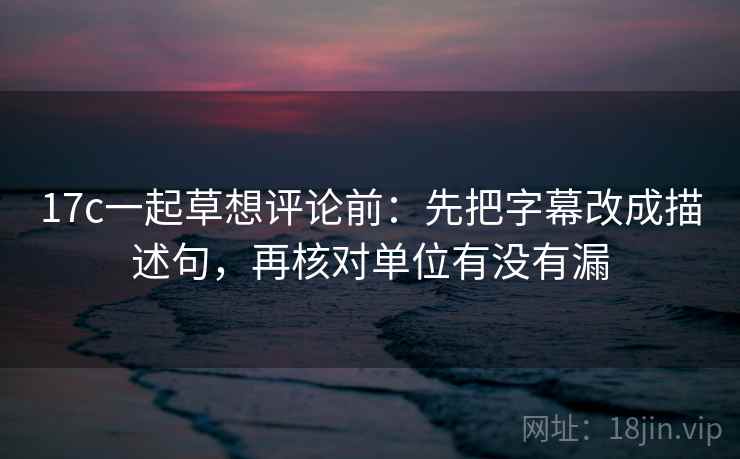 17c一起草想评论前：先把字幕改成描述句，再核对单位有没有漏