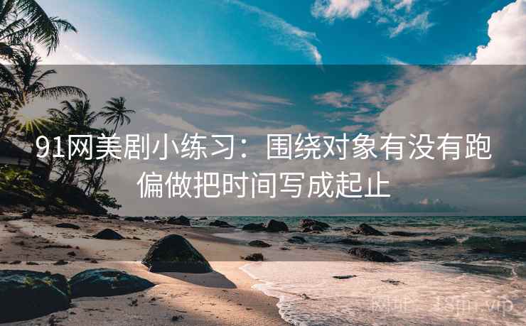 91网美剧小练习:围绕对象有没有跑偏做把时间写成起止 91网美剧小练习:围绕对象有没有跑偏做把时间写成起止