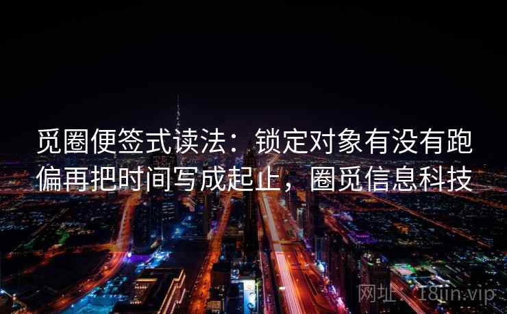 觅圈便签式读法:锁定对象有没有跑偏再把时间写成起止,圈觅信息科技 觅圈便签式读法:锁定对象有没有跑偏再把时间写成起止,圈觅信息科技