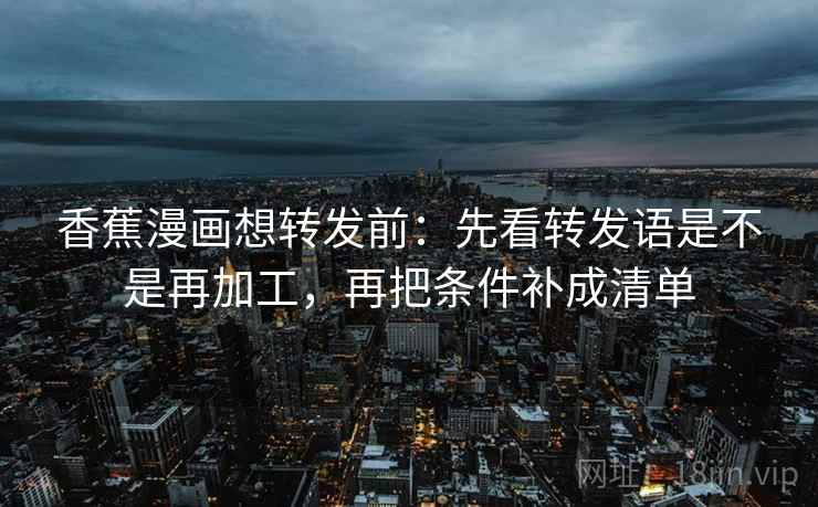 香蕉漫画想转发前:先看转发语是不是再加工,再把条件补成清单 香蕉漫画想转发前:先看转发语是不是再加工,再把条件补成清单
