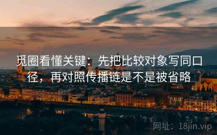 觅圈看懂关键：先把比较对象写同口径，再对照传播链是不是被省略