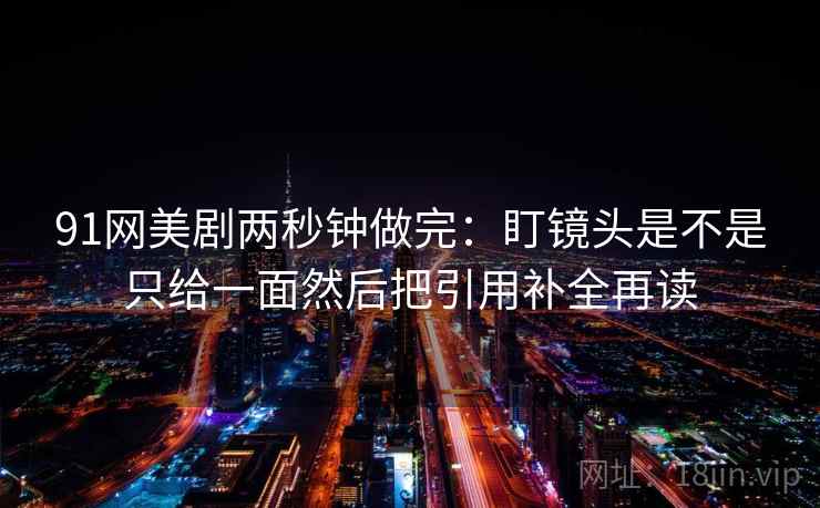91网美剧两秒钟做完:盯镜头是不是只给一面然后把引用补全再读 91网美剧两秒钟做完:盯镜头是不是只给一面然后把引用补全再读