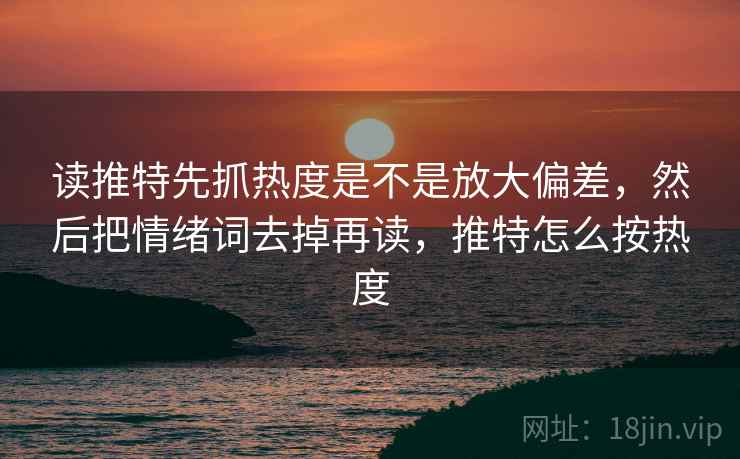 读推特先抓热度是不是放大偏差,然后把情绪词去掉再读,推特怎么按热度 读推特先抓热度是不是放大偏差,然后把情绪词去掉再读,推特怎么按热度