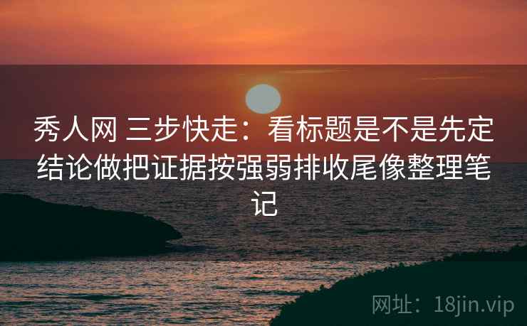 秀人网 三步快走：看标题是不是先定结论做把证据按强弱排收尾像整理笔记