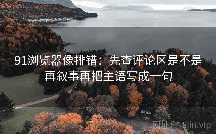 91浏览器像排错:先查评论区是不是再叙事再把主语写成一句 91浏览器像排错:先查评论区是不是再叙事再把主语写成一句