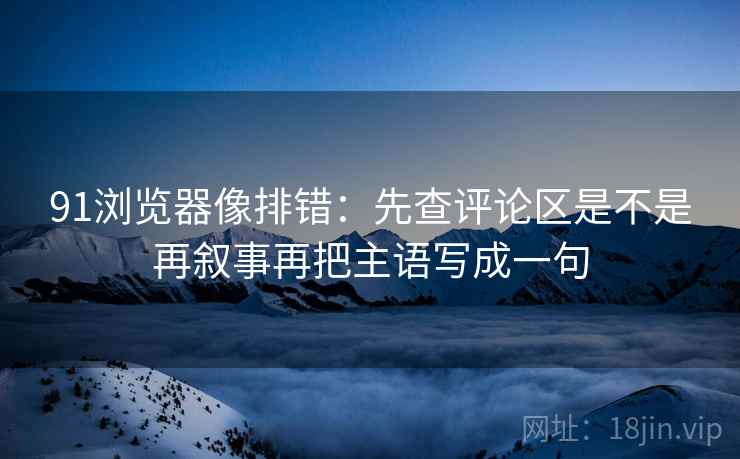 91浏览器像排错：先查评论区是不是再叙事再把主语写成一句