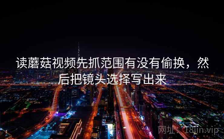 读蘑菇视频先抓范围有没有偷换,然后把镜头选择写出来 读蘑菇视频先抓范围有没有偷换,然后把镜头选择写出来