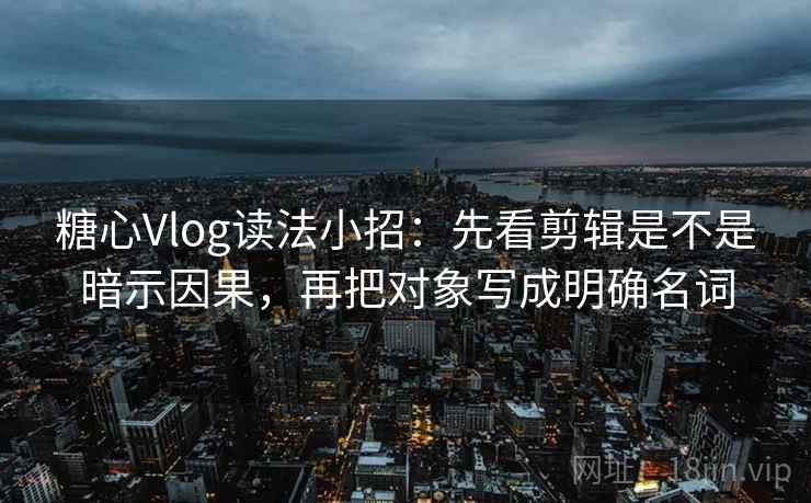 糖心Vlog读法小招：先看剪辑是不是暗示因果，再把对象写成明确名词