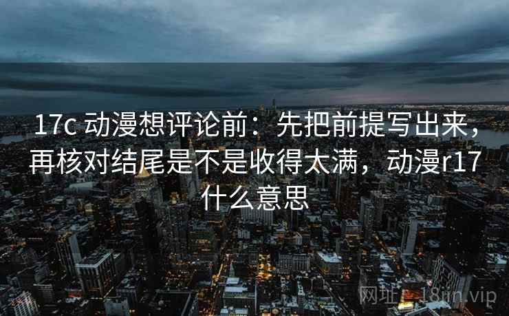 17c 动漫想评论前:先把前提写出来,再核对结尾是不是收得太满,动漫r17什么意思 17c 动漫想评论前:先把前提写出来,再核对结尾是不是收得太满,动漫r17什么意思