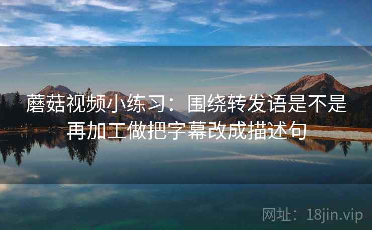 蘑菇视频小练习：围绕转发语是不是再加工做把字幕改成描述句