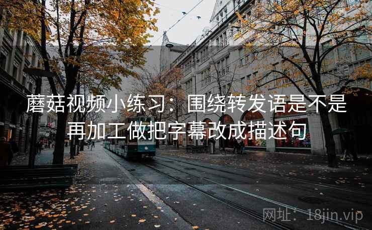 蘑菇视频小练习:围绕转发语是不是再加工做把字幕改成描述句 蘑菇视频小练习:围绕转发语是不是再加工做把字幕改成描述句