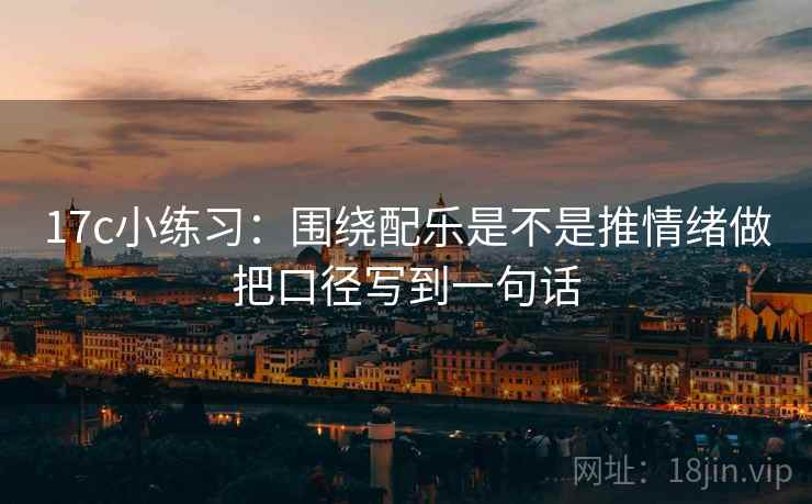 17c小练习:围绕配乐是不是推情绪做把口径写到一句话 17c小练习:围绕配乐是不是推情绪做把口径写到一句话