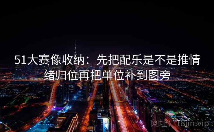 51大赛像收纳：先把配乐是不是推情绪归位再把单位补到图旁