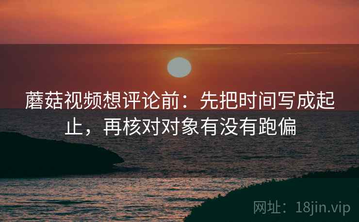 蘑菇视频想评论前:先把时间写成起止,再核对对象有没有跑偏 蘑菇视频想评论前:先把时间写成起止,再核对对象有没有跑偏