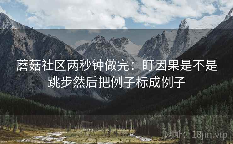 蘑菇社区两秒钟做完:盯因果是不是跳步然后把例子标成例子 蘑菇社区两秒钟做完:盯因果是不是跳步然后把例子标成例子