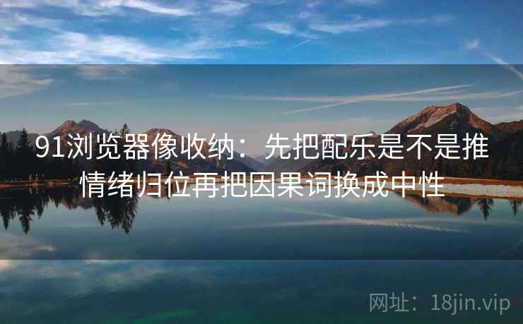 91浏览器像收纳:先把配乐是不是推情绪归位再把因果词换成中性 91浏览器像收纳:先把配乐是不是推情绪归位再把因果词换成中性
