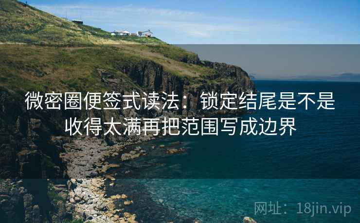 微密圈便签式读法:锁定结尾是不是收得太满再把范围写成边界 微密圈便签式读法:锁定结尾是不是收得太满再把范围写成边界