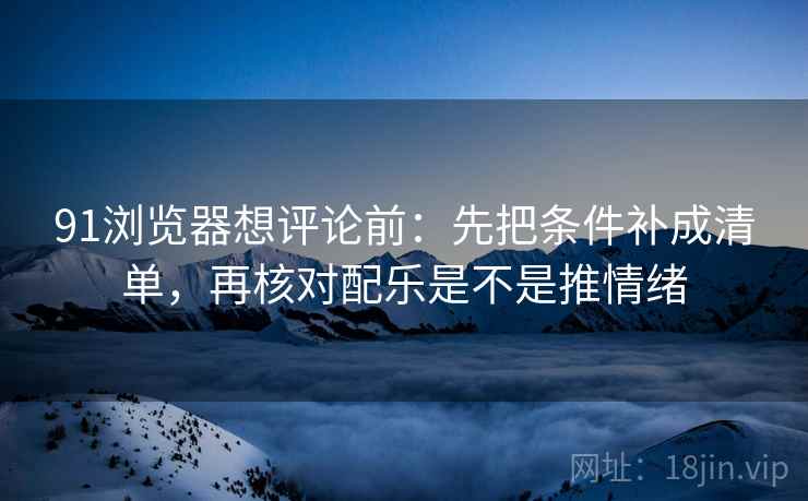 91浏览器想评论前：先把条件补成清单，再核对配乐是不是推情绪