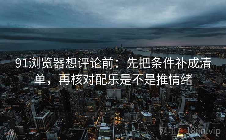 91浏览器想评论前:先把条件补成清单,再核对配乐是不是推情绪 91浏览器想评论前:先把条件补成清单,再核对配乐是不是推情绪