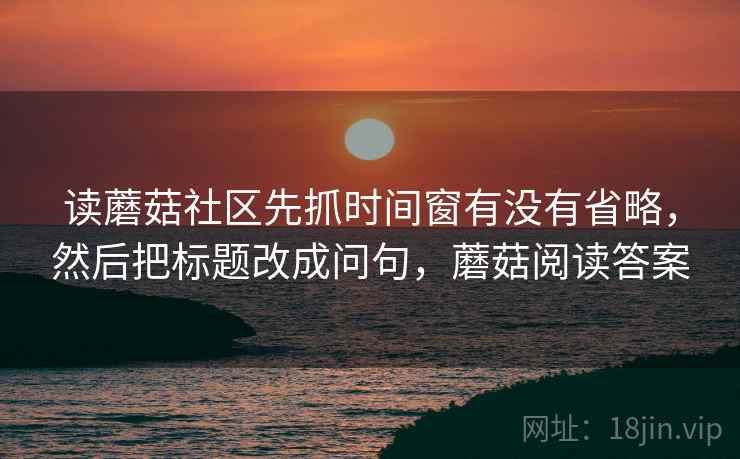 读蘑菇社区先抓时间窗有没有省略,然后把标题改成问句,蘑菇阅读答案 读蘑菇社区先抓时间窗有没有省略,然后把标题改成问句,蘑菇阅读答案